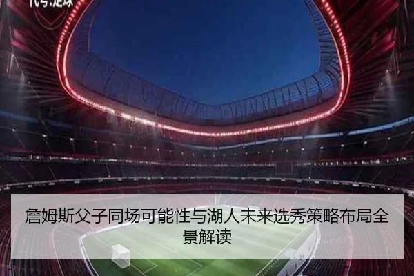 詹姆斯父子同场可能性与湖人未来选秀策略布局全景解读