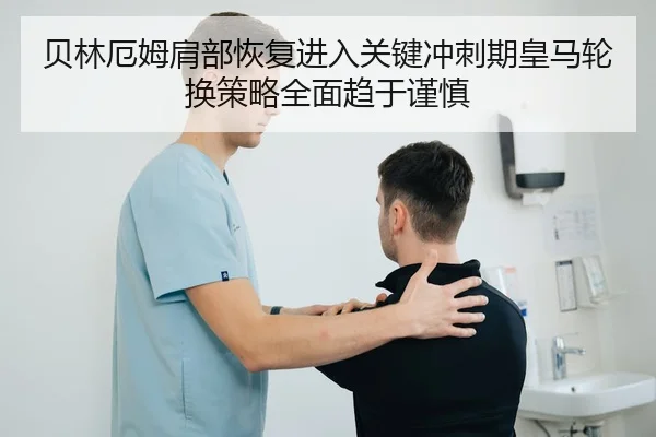 贝林厄姆肩部恢复进入关键冲刺期皇马轮换策略全面趋于谨慎