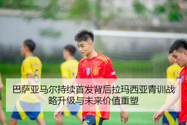 巴萨亚马尔持续首发背后拉玛西亚青训战略升级与未来价值重塑
