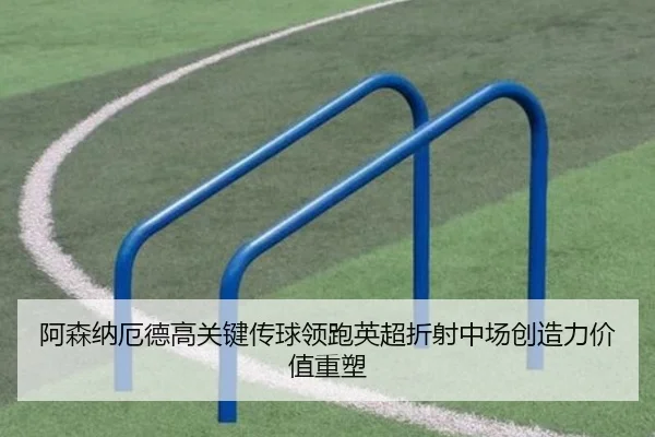 阿森纳厄德高关键传球领跑英超折射中场创造力价值重塑