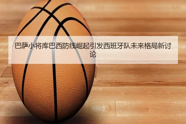 巴萨小将库巴西防线崛起引发西班牙队未来格局新讨论