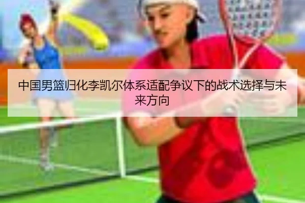 中国男篮归化李凯尔体系适配争议下的战术选择与未来方向