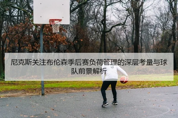尼克斯关注布伦森季后赛负荷管理的深层考量与球队前景解析