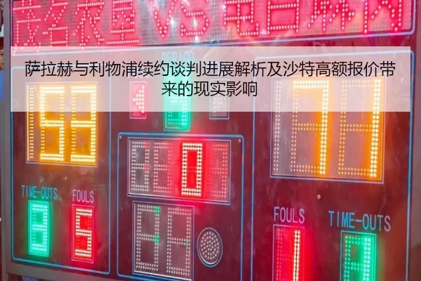 萨拉赫与利物浦续约谈判进展解析及沙特高额报价带来的现实影响