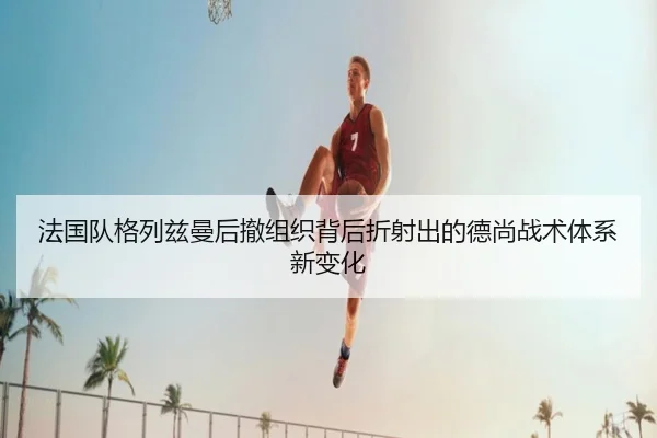 法国队格列兹曼后撤组织背后折射出的德尚战术体系新变化