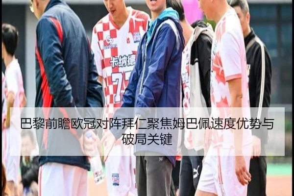 巴黎前瞻欧冠对阵拜仁聚焦姆巴佩速度优势与破局关键