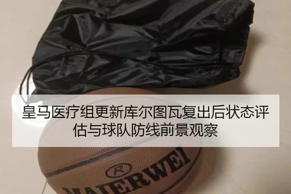 皇马医疗组更新库尔图瓦复出后状态评估与球队防线前景观察