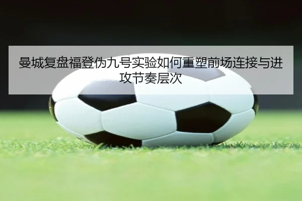 曼城复盘福登伪九号实验如何重塑前场连接与进攻节奏层次