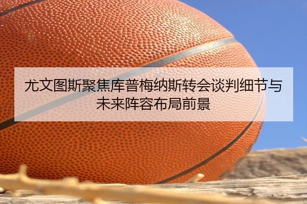 尤文图斯聚焦库普梅纳斯转会谈判细节与未来阵容布局前景