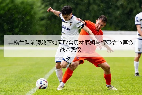 英格兰队前腰效率如何取舍贝林厄姆与福登之争再掀战术热议