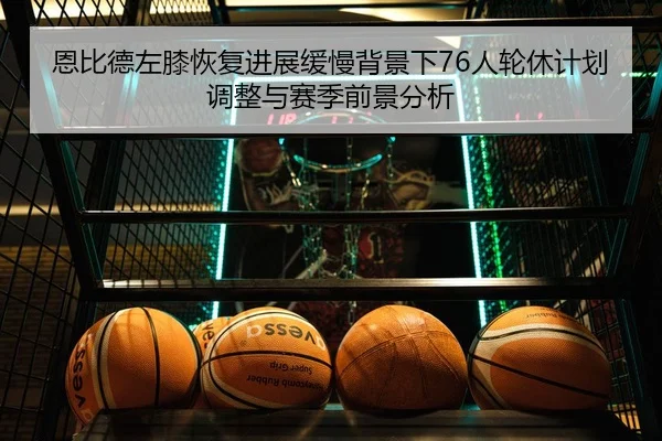 恩比德左膝恢复进展缓慢背景下76人轮休计划调整与赛季前景分析
