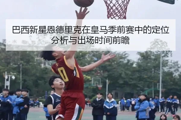 巴西新星恩德里克在皇马季前赛中的定位分析与出场时间前瞻
