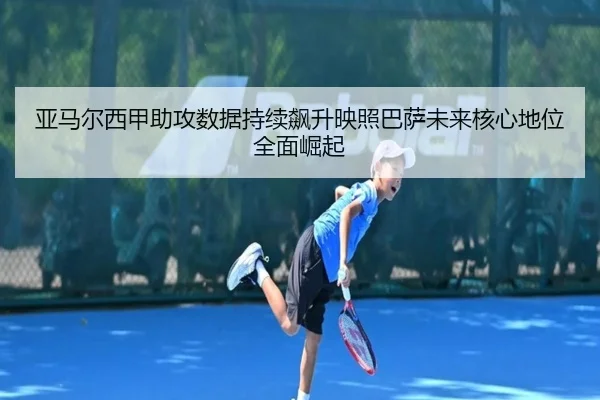 亚马尔西甲助攻数据持续飙升映照巴萨未来核心地位全面崛起
